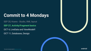 This work is licensed under the Apache 2.0 License
Commit to 4 Mondays
SEP 20, Koans - Studio, XML layout
SEP 27, Activity/Fragment basics
OCT 4, LiveData and ViewModel!!
OCT 11, Databases, Design
 