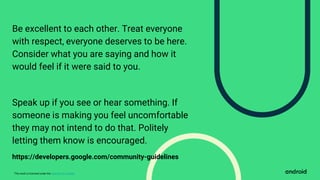 This work is licensed under the Apache 2.0 License
Be excellent to each other. Treat everyone
with respect, everyone deserves to be here.
Consider what you are saying and how it
would feel if it were said to you.
Speak up if you see or hear something. If
someone is making you feel uncomfortable
they may not intend to do that. Politely
letting them know is encouraged.
https://developers.google.com/community-guidelines
 