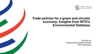 Trade policies for a green and circular
economy: Insights from WTO’s
Environmental Database
Aik Hoe Lim
Trade and Environment Division
WTO Secretariat
 
