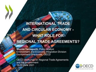 INTERNATIONAL TRADE
AND CIRCULAR ECONOMY -
WHAT ROLE FOR
REGIONAL TRADE AGREEMENTS?
Shunta Yamaguchi, Policy Analyst
Environment and Economy Integration Division
Environment Directorate, OECD
OECD Workshop on Regional Trade Agreements
and the environment
10-11 June 2021
 