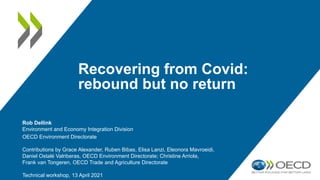 Recovering from Covid:
rebound but no return
Rob Dellink
Environment and Economy Integration Division
OECD Environment Directorate
Contributions by Grace Alexander, Ruben Bibas, Elisa Lanzi, Eleonora Mavroeidi,
Daniel Ostalé Valriberas, OECD Environment Directorate; Christine Arriola,
Frank van Tongeren, OECD Trade and Agriculture Directorate
Technical workshop, 13 April 2021
 