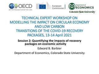 TECHNICAL EXPERT WORKSHOP ON
MODELLING THE IMPACT ON CIRCULAR ECONOMY
AND LOW CARBON
TRANSITIONS OF THE COVID-19 RECOVERY
PACKAGES, 13-14 April 2021
Session 2: Quantifying the impacts of recovery
packages on economic activity
Edward B. Barbier
Department of Economics, Colorado State University
 