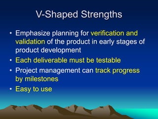 V-Shaped Strengths
• Emphasize planning for verification and
validation of the product in early stages of
product development
• Each deliverable must be testable
• Project management can track progress
by milestones
• Easy to use
 