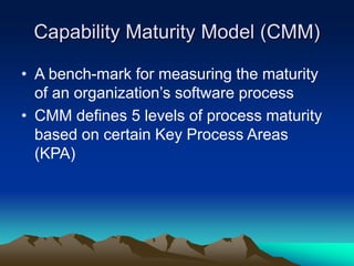 Capability Maturity Model (CMM)
• A bench-mark for measuring the maturity
of an organization’s software process
• CMM defines 5 levels of process maturity
based on certain Key Process Areas
(KPA)
 