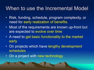 When to use the Incremental Model
• Risk, funding, schedule, program complexity, or
need for early realization of benefits.
• Most of the requirements are known up-front but
are expected to evolve over time
• A need to get basic functionality to the market
early
• On projects which have lengthy development
schedules
• On a project with new technology
 