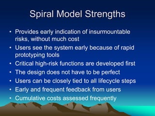 Spiral Model Strengths
• Provides early indication of insurmountable
risks, without much cost
• Users see the system early because of rapid
prototyping tools
• Critical high-risk functions are developed first
• The design does not have to be perfect
• Users can be closely tied to all lifecycle steps
• Early and frequent feedback from users
• Cumulative costs assessed frequently
 