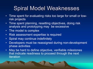 Spiral Model Weaknesses
• Time spent for evaluating risks too large for small or low-
risk projects
• Time spent planning, resetting objectives, doing risk
analysis and prototyping may be excessive
• The model is complex
• Risk assessment expertise is required
• Spiral may continue indefinitely
• Developers must be reassigned during non-development
phase activities
• May be hard to define objective, verifiable milestones
that indicate readiness to proceed through the next
iteration
 