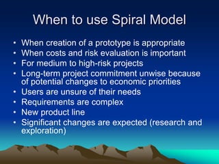When to use Spiral Model
• When creation of a prototype is appropriate
• When costs and risk evaluation is important
• For medium to high-risk projects
• Long-term project commitment unwise because
of potential changes to economic priorities
• Users are unsure of their needs
• Requirements are complex
• New product line
• Significant changes are expected (research and
exploration)
 