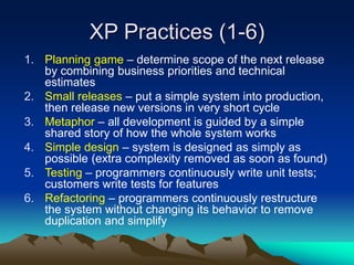XP Practices (1-6)
1. Planning game – determine scope of the next release
by combining business priorities and technical
estimates
2. Small releases – put a simple system into production,
then release new versions in very short cycle
3. Metaphor – all development is guided by a simple
shared story of how the whole system works
4. Simple design – system is designed as simply as
possible (extra complexity removed as soon as found)
5. Testing – programmers continuously write unit tests;
customers write tests for features
6. Refactoring – programmers continuously restructure
the system without changing its behavior to remove
duplication and simplify
 