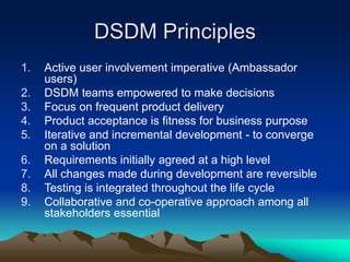 DSDM Principles
1. Active user involvement imperative (Ambassador
users)
2. DSDM teams empowered to make decisions
3. Focus on frequent product delivery
4. Product acceptance is fitness for business purpose
5. Iterative and incremental development - to converge
on a solution
6. Requirements initially agreed at a high level
7. All changes made during development are reversible
8. Testing is integrated throughout the life cycle
9. Collaborative and co-operative approach among all
stakeholders essential
 