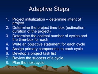 Adaptive Steps
1. Project initialization – determine intent of
project
2. Determine the project time-box (estimation
duration of the project)
3. Determine the optimal number of cycles and
the time-box for each
4. Write an objective statement for each cycle
5. Assign primary components to each cycle
6. Develop a project task list
7. Review the success of a cycle
8. Plan the next cycle
 
