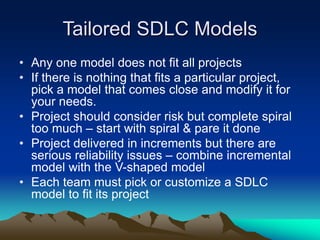 Tailored SDLC Models
• Any one model does not fit all projects
• If there is nothing that fits a particular project,
pick a model that comes close and modify it for
your needs.
• Project should consider risk but complete spiral
too much – start with spiral & pare it done
• Project delivered in increments but there are
serious reliability issues – combine incremental
model with the V-shaped model
• Each team must pick or customize a SDLC
model to fit its project
 