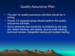Quality Assurance Plan
• The plan for quality assurance activities should be in
writing
• Decide if a separate group should perform the quality
assurance activities
• Some elements that should be considered by the plan
are: defect tracking, unit testing, source-code tracking,
technical reviews, integration testing and system testing.
 