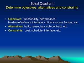 Spiral Quadrant
Determine objectives, alternatives and constraints
• Objectives: functionality, performance,
hardware/software interface, critical success factors, etc.
• Alternatives: build, reuse, buy, sub-contract, etc.
• Constraints: cost, schedule, interface, etc.
 