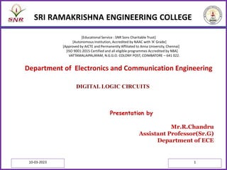 SRI RAMAKRISHNA ENGINEERING COLLEGE
Presentation by
Mr.R.Chandru
Assistant Professor(Sr.G)
Department of ECE
Department of Electronics and Communication Engineering
[Educational Service : SNR Sons Charitable Trust]
[Autonomous Institution, Accredited by NAAC with ‘A’ Grade]
[Approved by AICTE and Permanently Affiliated to Anna University, Chennai]
[ISO 9001:2015 Certified and all eligible programmes Accredited by NBA]
VATTAMALAIPALAYAM, N.G.G.O. COLONY POST, COIMBATORE – 641 022.
10-03-2023 1
DIGITAL LOGIC CIRCUITS
 