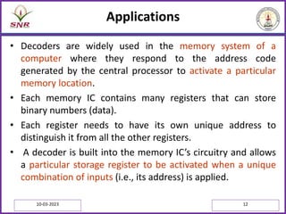 Applications
• Decoders are widely used in the memory system of a
computer where they respond to the address code
generated by the central processor to activate a particular
memory location.
• Each memory IC contains many registers that can store
binary numbers (data).
• Each register needs to have its own unique address to
distinguish it from all the other registers.
• A decoder is built into the memory IC’s circuitry and allows
a particular storage register to be activated when a unique
combination of inputs (i.e., its address) is applied.
10-03-2023 12
 