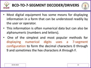 BCD-TO-7-SEGMENT DECODER/DRIVERS
• Most digital equipment has some means for displaying
information in a form that can be understood readily by
the user or operator.
• This information is often numerical data but can also be
alphanumeric (numbers and letters).
• One of the simplest and most popular methods for
displaying numerical digits uses a 7-segment
configuration to form the decimal characters 0 through
9 and sometimes the hex characters A through F.
10-03-2023 13
 