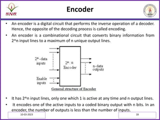 Encoder
• An encoder is a digital circuit that performs the inverse operation of a decoder.
Hence, the opposite of the decoding process is called encoding.
• An encoder is a combinational circuit that converts binary information from
2^n input lines to a maximum of n unique output lines.
• It has 2^n input lines, only one which 1 is active at any time and n output lines.
• It encodes one of the active inputs to a coded binary output with n bits. In an
encoder, the number of outputs is less than the number of inputs.
10-03-2023 18
 