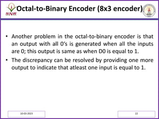 Octal-to-Binary Encoder (8x3 encoder)
• Another problem in the octal-to-binary encoder is that
an output with all 0‘s is generated when all the inputs
are 0; this output is same as when D0 is equal to 1.
• The discrepancy can be resolved by providing one more
output to indicate that atleast one input is equal to 1.
10-03-2023 22
 