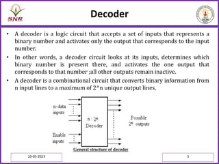 Decoder
• A decoder is a logic circuit that accepts a set of inputs that represents a
binary number and activates only the output that corresponds to the input
number.
• In other words, a decoder circuit looks at its inputs, determines which
binary number is present there, and activates the one output that
corresponds to that number ;all other outputs remain inactive.
• A decoder is a combinational circuit that converts binary information from
n input lines to a maximum of 2^n unique output lines.
10-03-2023 3
 