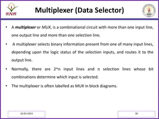 Multiplexer (Data Selector)
• A multiplexer or MUX, is a combinational circuit with more than one input line,
one output line and more than one selection line.
• A multiplexer selects binary information present from one of many input lines,
depending upon the logic status of the selection inputs, and routes it to the
output line.
• Normally, there are 2^n input lines and n selection lines whose bit
combinations determine which input is selected.
• The multiplexer is often labelled as MUX in block diagrams.
10-03-2023 30
 