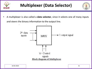 Multiplexer (Data Selector)
• A multiplexer is also called a data selector, since it selects one of many inputs
and steers the binary information to the output line.
10-03-2023 31
 