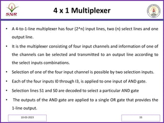 4 x 1 Multiplexer
• A 4-to-1-line multiplexer has four (2^n) input lines, two (n) select lines and one
output line.
• It is the multiplexer consisting of four input channels and information of one of
the channels can be selected and transmitted to an output line according to
the select inputs combinations.
• Selection of one of the four input channel is possible by two selection inputs.
• Each of the four inputs I0 through I3, is applied to one input of AND gate.
• Selection lines S1 and S0 are decoded to select a particular AND gate
• The outputs of the AND gate are applied to a single OR gate that provides the
1-line output.
10-03-2023 33
 
