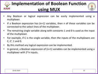 Implementation of Boolean Function
using MUX
• Any Boolean or logical expression can be easily implemented using a
multiplexer.
• If a Boolean expression has (n+1) variables, then n of these variables can be
connected to the select lines of the multiplexer.
• The remaining single variable along with constants 1 and 0 is used as the input
of the multiplexer.
• For example, if C is the single variable, then the inputs of the multiplexers are
C, C‘, 1 and 0.
• By this method any logical expression can be implemented.
• In general, a Boolean expression of (n+1) variables can be implemented using a
multiplexer with 2^n inputs.
10-03-2023 37
 