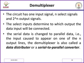 Demultiplexer
• The circuit has one input signal, n select signals
and 2^n output signals.
• The select inputs determine to which output the
data input will be connected.
• the serial data is changed to parallel data, i.e.,
the input caused to appear on one of the n
output lines, the demultiplexer is also called a
data distributer or a serial-to-parallel converter.
10-03-2023 40
 