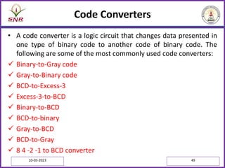 Code Converters
• A code converter is a logic circuit that changes data presented in
one type of binary code to another code of binary code. The
following are some of the most commonly used code converters:
 Binary-to-Gray code
 Gray-to-Binary code
 BCD-to-Excess-3
 Excess-3-to-BCD
 Binary-to-BCD
 BCD-to-binary
 Gray-to-BCD
 BCD-to-Gray
 8 4 -2 -1 to BCD converter
10-03-2023 49
 