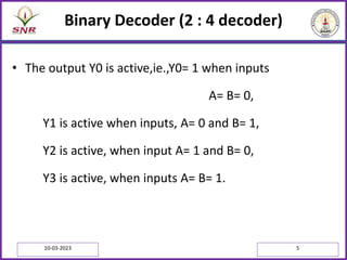 Binary Decoder (2 : 4 decoder)
• The output Y0 is active,ie.,Y0= 1 when inputs
A= B= 0,
Y1 is active when inputs, A= 0 and B= 1,
Y2 is active, when input A= 1 and B= 0,
Y3 is active, when inputs A= B= 1.
10-03-2023 5
 