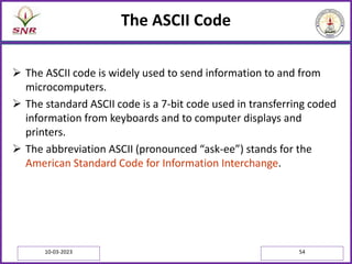 The ASCII Code
 The ASCII code is widely used to send information to and from
microcomputers.
 The standard ASCII code is a 7-bit code used in transferring coded
information from keyboards and to computer displays and
printers.
 The abbreviation ASCII (pronounced “ask-ee”) stands for the
American Standard Code for Information Interchange.
10-03-2023 54
 