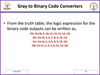 Gray to Binary Code Converters
• From the truth table, the logic expression for the
binary code outputs can be written as,
G3= Σm (8, 9, 10, 11, 12, 13, 14, 15)
G2= Σm (4, 5, 6, 7, 8, 9, 10, 11)
G1= Σm (2, 3, 4, 5, 8, 9, 14, 15)
G0= Σm (1, 2, 4, 7, 8, 11, 13, 14)
10-03-2023 59
 