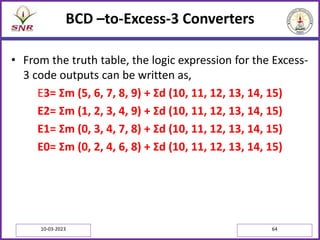 BCD –to-Excess-3 Converters
• From the truth table, the logic expression for the Excess-
3 code outputs can be written as,
E3= Σm (5, 6, 7, 8, 9) + Σd (10, 11, 12, 13, 14, 15)
E2= Σm (1, 2, 3, 4, 9) + Σd (10, 11, 12, 13, 14, 15)
E1= Σm (0, 3, 4, 7, 8) + Σd (10, 11, 12, 13, 14, 15)
E0= Σm (0, 2, 4, 6, 8) + Σd (10, 11, 12, 13, 14, 15)
10-03-2023 64
 