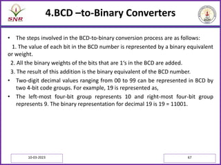 4.BCD –to-Binary Converters
• The steps involved in the BCD-to-binary conversion process are as follows:
1. The value of each bit in the BCD number is represented by a binary equivalent
or weight.
2. All the binary weights of the bits that are 1‘s in the BCD are added.
3. The result of this addition is the binary equivalent of the BCD number.
• Two-digit decimal values ranging from 00 to 99 can be represented in BCD by
two 4-bit code groups. For example, 19 is represented as,
• The left-most four-bit group represents 10 and right-most four-bit group
represents 9. The binary representation for decimal 19 is 19 = 11001.
10-03-2023 67
 