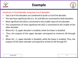Example
Construct a 3-to-8 decoder using two 2-to-4 decoders
• Two 2-to-4 line decoders are combined to build a 3-to-8 line decoder.
• The two least significant bits (i.e. A1 and A0) are connected to both decoders.
• Most significant bit (A2) is connected to the enable input of one decoder.
• The complement of most significant bit (A2) is connected to the enable of the
other decoder.
• When A2 = 0, upper decoder is enabled, while the lower is disabled.
• Thus, the outputs of the upper decoder correspond to minterms D0 through
D3.
• When A2 = 1, upper decoder is disabled, while the lower is enabled. Thus, the
outputs of the lower decoder correspond to minterms D4 through D7.
10-03-2023 9
 