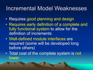Incremental Model Weaknesses
• Requires good planning and design
• Requires early definition of a complete and
fully functional system to allow for the
definition of increments
• Well-defined module interfaces are
required (some will be developed long
before others)
• Total cost of the complete system is not
lower
 
