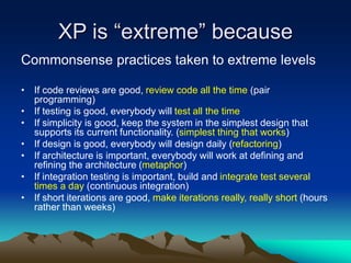 XP is “extreme” because
Commonsense practices taken to extreme levels
• If code reviews are good, review code all the time (pair
programming)
• If testing is good, everybody will test all the time
• If simplicity is good, keep the system in the simplest design that
supports its current functionality. (simplest thing that works)
• If design is good, everybody will design daily (refactoring)
• If architecture is important, everybody will work at defining and
refining the architecture (metaphor)
• If integration testing is important, build and integrate test several
times a day (continuous integration)
• If short iterations are good, make iterations really, really short (hours
rather than weeks)
 