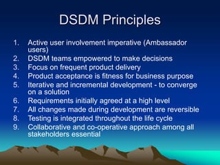 DSDM Principles
1. Active user involvement imperative (Ambassador
users)
2. DSDM teams empowered to make decisions
3. Focus on frequent product delivery
4. Product acceptance is fitness for business purpose
5. Iterative and incremental development - to converge
on a solution
6. Requirements initially agreed at a high level
7. All changes made during development are reversible
8. Testing is integrated throughout the life cycle
9. Collaborative and co-operative approach among all
stakeholders essential
 