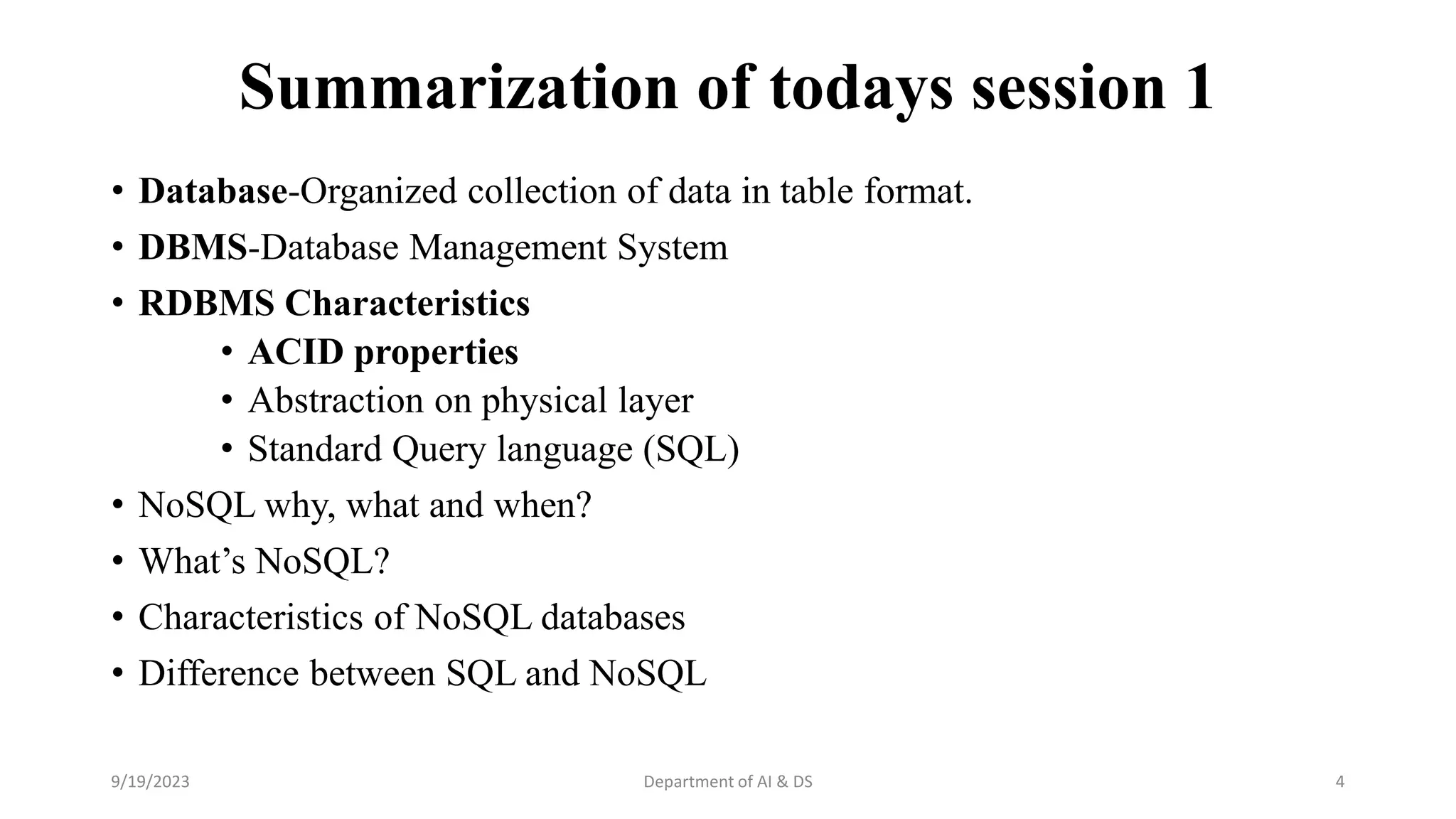 Summarization of todays session 1
• Database-Organized collection of data in table format.
• DBMS-Database Management System
• RDBMS Characteristics
• ACID properties
• Abstraction on physical layer
• Standard Query language (SQL)
• NoSQL why, what and when?
• What’s NoSQL?
• Characteristics of NoSQL databases
• Difference between SQL and NoSQL
9/19/2023 Department of AI & DS 4
 