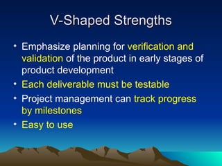 V-Shaped Strengths
V-Shaped Strengths
• Emphasize planning for verification and
validation of the product in early stages of
product development
• Each deliverable must be testable
• Project management can track progress
by milestones
• Easy to use
 
