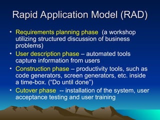 Rapid Application Model (RAD)
Rapid Application Model (RAD)
• Requirements planning phase (a workshop
utilizing structured discussion of business
problems)
• User description phase – automated tools
capture information from users
• Construction phase – productivity tools, such as
code generators, screen generators, etc. inside
a time-box. (“Do until done”)
• Cutover phase -- installation of the system, user
acceptance testing and user training
 