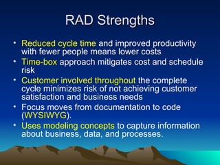 RAD Strengths
RAD Strengths
• Reduced cycle time and improved productivity
with fewer people means lower costs
• Time-box approach mitigates cost and schedule
risk
• Customer involved throughout the complete
cycle minimizes risk of not achieving customer
satisfaction and business needs
• Focus moves from documentation to code
(WYSIWYG).
• Uses modeling concepts to capture information
about business, data, and processes.
 