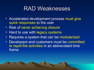 RAD Weaknesses
RAD Weaknesses
• Accelerated development process must give
quick responses to the user
• Risk of never achieving closure
• Hard to use with legacy systems
• Requires a system that can be modularized
• Developers and customers must be committed
to rapid-fire activities in an abbreviated time
frame.
 