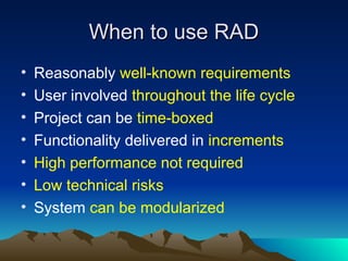 When to use RAD
When to use RAD
• Reasonably well-known requirements
• User involved throughout the life cycle
• Project can be time-boxed
• Functionality delivered in increments
• High performance not required
• Low technical risks
• System can be modularized
 