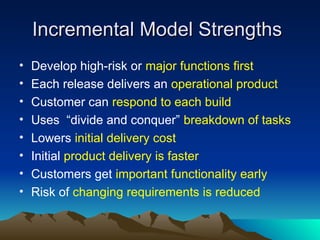 Incremental Model Strengths
Incremental Model Strengths
• Develop high-risk or major functions first
• Each release delivers an operational product
• Customer can respond to each build
• Uses “divide and conquer” breakdown of tasks
• Lowers initial delivery cost
• Initial product delivery is faster
• Customers get important functionality early
• Risk of changing requirements is reduced
 