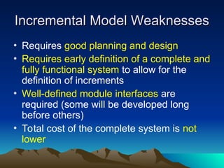 Incremental Model Weaknesses
Incremental Model Weaknesses
• Requires good planning and design
• Requires early definition of a complete and
fully functional system to allow for the
definition of increments
• Well-defined module interfaces are
required (some will be developed long
before others)
• Total cost of the complete system is not
lower
 