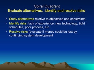 Spiral Quadrant
Spiral Quadrant
Evaluate alternatives, identify and resolve risks
Evaluate alternatives, identify and resolve risks
• Study alternatives relative to objectives and constraints
• Identify risks (lack of experience, new technology, tight
schedules, poor process, etc.
• Resolve risks (evaluate if money could be lost by
continuing system development
 