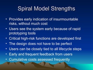 Spiral Model Strengths
Spiral Model Strengths
• Provides early indication of insurmountable
risks, without much cost
• Users see the system early because of rapid
prototyping tools
• Critical high-risk functions are developed first
• The design does not have to be perfect
• Users can be closely tied to all lifecycle steps
• Early and frequent feedback from users
• Cumulative costs assessed frequently
 