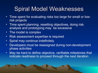 Spiral Model Weaknesses
Spiral Model Weaknesses
• Time spent for evaluating risks too large for small or low-
risk projects
• Time spent planning, resetting objectives, doing risk
analysis and prototyping may be excessive
• The model is complex
• Risk assessment expertise is required
• Spiral may continue indefinitely
• Developers must be reassigned during non-development
phase activities
• May be hard to define objective, verifiable milestones that
indicate readiness to proceed through the next iteration
 